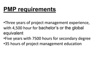 PMP requirements
•Three years of project management experience,
with 4,500 hour for bachelor’s or the global
equivalent
•Five years with 7500 hours for secondary degree
•35 hours of project management education
 