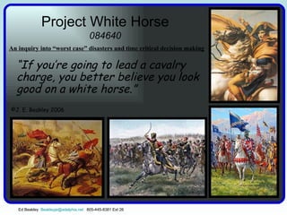 Project White Horse 084640 “ If you’re going to lead a cavalry charge, you better believe you look good on a white horse.” An inquiry into “worst case” disasters and time critical decision making   Ed Beakley  [email_address]   805-445-8381 Ext 26 ©J. E. Beakley 2006 