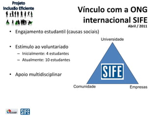 Vínculo com a ONG
internacional SIFE
Abril / 2011
Universidade
EmpresasComunidade
• Engajamento estudantil (causas sociais)
• Estímulo ao voluntariado
– Inicialmente: 4 estudantes
– Atualmente: 10 estudantes
• Apoio multidisciplinar
 