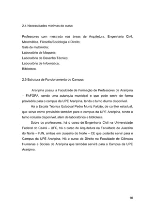 2.4 Necessidades mínimas do curso

Professores com mestrado nas áreas de Arquitetura, Engenharia Civil,
Matemática, Filosofia/Sociologia e Direito;
Sala de multimídia;
Laboratório de Maquete;
Laboratório de Desenho Técnico;
Laboratório de Informática;
Biblioteca.

2.5 Estrutura de Funcionamento do Campus

Araripina possui a Faculdade de Formação de Professores de Araripina
– FAFOPA, sendo uma autarquia municipal e que pode servir de forma
provisória para o campus da UPE Araripina, tendo o turno diurno disponível.
Há a Escola Técnica Estadual Pedro Muniz Falcão, de caráter estadual,
que serve como provisório também para o campus da UPE Araripina, tendo o
turno noturno disponível, além de laboratórios e biblioteca.
Sobre os professores, há o curso de Engenharia Civil na Universidade
Federal do Ceará – UFC, há o curso de Arquitetura na Faculdade de Juazeiro
do Norte – FJN, ambas em Juazeiro do Norte – CE que poderão servir para o
Campus da UPE Araripina. Há o curso de Direito na Faculdade de Ciências
Humanas e Sociais de Araripina que também servirá para o Campus da UPE
Araripina.

10

 