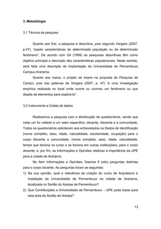 3. Metodologia

3.1 Técnica de pesquisa

Quanto aos fins, a pesquisa é descritiva, pois segundo Vergara (2007,
p.47), “expõe características de determinada população ou de determinado
fenômeno”. De acordo com Gil (1999) as pesquisas descritivas têm como
objetivo principal a descrição das características populacionais. Neste sentido,
será feita uma descrição de Implantação da Universidade de Pernambuco
Campus Araripina.
Quanto aos meios, o projeto se insere na proposta de Pesquisa de
Campo, pois nas palavras de Vergara (2007, p. 47) “é uma investigação
empírica realizada no local onde ocorre ou ocorreu um fenômeno ou que
dispõe de elementos para explicá-lo”.

3.2 Instrumento e Coleta de dados

Realizamos a pesquisa com a distribuição de questionários, sendo que
cada um foi voltado a um setor específico: docente, discente e a comunidade.
Todos os questionários solicitaram aos entrevistados os Dados de Identificação
(nome completo, sexo, idade, naturalidade, escolaridade, ocupação) para o
corpo discente e comunidade; (nome completo, sexo, idade, naturalidade,
tempo que leciona no curso e se leciona em outras instituições), para o corpo
docente; e, por fim, as Informações e Opiniões relativas à importância da UPE
para a cidade de Araripina.
No Item Informações e Opiniões, fizemos 8 (oito) perguntas distintas
para o corpo docente. As perguntas foram as seguintes:
1) Na sua opinião, qual a relevância da criação do curso de Arquitetura e
instalação da Universidade de Pernambuco na cidade de Araripina,
localizada no Sertão do Araripe de Pernambuco?
2) Que Contribuições a Universidade de Pernambuco – UPE pode trazer para
esta área do Sertão do Araripe?

13

 
