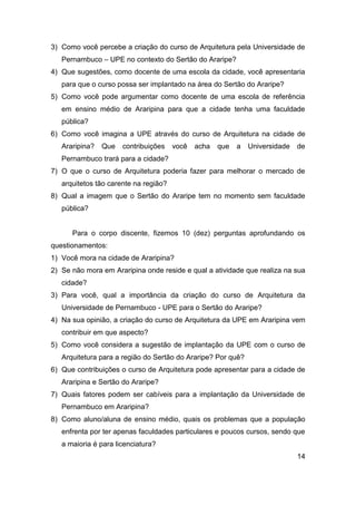 3) Como você percebe a criação do curso de Arquitetura pela Universidade de
Pernambuco – UPE no contexto do Sertão do Araripe?
4) Que sugestões, como docente de uma escola da cidade, você apresentaria
para que o curso possa ser implantado na área do Sertão do Araripe?
5) Como você pode argumentar como docente de uma escola de referência
em ensino médio de Araripina para que a cidade tenha uma faculdade
pública?
6) Como você imagina a UPE através do curso de Arquitetura na cidade de
Araripina?

Que

contribuições

você

acha

que

a

Universidade

de

Pernambuco trará para a cidade?
7) O que o curso de Arquitetura poderia fazer para melhorar o mercado de
arquitetos tão carente na região?
8) Qual a imagem que o Sertão do Araripe tem no momento sem faculdade
pública?

Para o corpo discente, fizemos 10 (dez) perguntas aprofundando os
questionamentos:
1) Você mora na cidade de Araripina?
2) Se não mora em Araripina onde reside e qual a atividade que realiza na sua
cidade?
3) Para você, qual a importância da criação do curso de Arquitetura da
Universidade de Pernambuco - UPE para o Sertão do Araripe?
4) Na sua opinião, a criação do curso de Arquitetura da UPE em Araripina vem
contribuir em que aspecto?
5) Como você considera a sugestão de implantação da UPE com o curso de
Arquitetura para a região do Sertão do Araripe? Por quê?
6) Que contribuições o curso de Arquitetura pode apresentar para a cidade de
Araripina e Sertão do Araripe?
7) Quais fatores podem ser cabíveis para a implantação da Universidade de
Pernambuco em Araripina?
8) Como aluno/aluna de ensino médio, quais os problemas que a população
enfrenta por ter apenas faculdades particulares e poucos cursos, sendo que
a maioria é para licenciatura?
14

 
