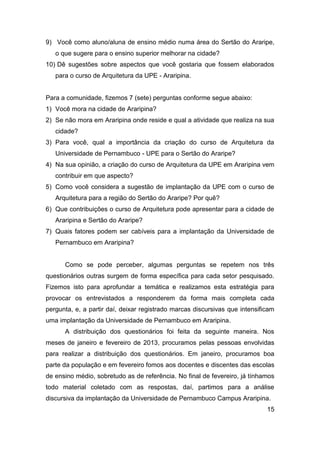 9) Você como aluno/aluna de ensino médio numa área do Sertão do Araripe,
o que sugere para o ensino superior melhorar na cidade?
10) Dê sugestões sobre aspectos que você gostaria que fossem elaborados
para o curso de Arquitetura da UPE - Araripina.

Para a comunidade, fizemos 7 (sete) perguntas conforme segue abaixo:
1) Você mora na cidade de Araripina?
2) Se não mora em Araripina onde reside e qual a atividade que realiza na sua
cidade?
3) Para você, qual a importância da criação do curso de Arquitetura da
Universidade de Pernambuco - UPE para o Sertão do Araripe?
4) Na sua opinião, a criação do curso de Arquitetura da UPE em Araripina vem
contribuir em que aspecto?
5) Como você considera a sugestão de implantação da UPE com o curso de
Arquitetura para a região do Sertão do Araripe? Por quê?
6) Que contribuições o curso de Arquitetura pode apresentar para a cidade de
Araripina e Sertão do Araripe?
7) Quais fatores podem ser cabíveis para a implantação da Universidade de
Pernambuco em Araripina?

Como se pode perceber, algumas perguntas se repetem nos três
questionários outras surgem de forma específica para cada setor pesquisado.
Fizemos isto para aprofundar a temática e realizamos esta estratégia para
provocar os entrevistados a responderem da forma mais completa cada
pergunta, e, a partir daí, deixar registrado marcas discursivas que intensificam
uma implantação da Universidade de Pernambuco em Araripina.
A distribuição dos questionários foi feita da seguinte maneira. Nos
meses de janeiro e fevereiro de 2013, procuramos pelas pessoas envolvidas
para realizar a distribuição dos questionários. Em janeiro, procuramos boa
parte da população e em fevereiro fomos aos docentes e discentes das escolas
de ensino médio, sobretudo as de referência. No final de fevereiro, já tínhamos
todo material coletado com as respostas, daí, partimos para a análise
discursiva da implantação da Universidade de Pernambuco Campus Araripina.
15

 