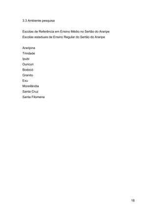 3.3 Ambiente pesquisa

Escolas de Referência em Ensino Médio no Sertão do Araripe
Escolas estaduais de Ensino Regular do Sertão do Araripe

Araripina
Trindade
Ipubi
Ouricuri
Bodocó
Granito
Exu
Moreilândia
Santa Cruz
Santa Filomena

18

 