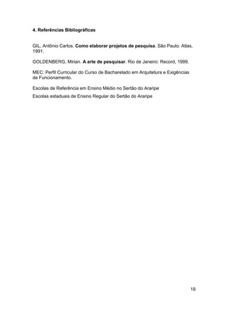 4. Referências Bibliográficas

GIL, Antônio Carlos. Como elaborar projetos de pesquisa. São Paulo: Atlas,
1991.
GOLDENBERG, Mirian. A arte de pesquisar. Rio de Janeiro: Record, 1999.
MEC: Perfil Curricular do Curso de Bacharelado em Arquitetura e Exigências
de Funcionamento.
Escolas de Referência em Ensino Médio no Sertão do Araripe
Escolas estaduais de Ensino Regular do Sertão do Araripe

19

 