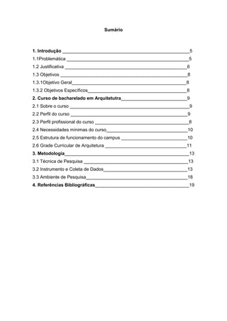 Sumário

1. Introdução __________________________________________________5
1.1Problemática ________________________________________________5
1.2 Justificativa ________________________________________________6
1.3 Objetivos __________________________________________________8
1.3.1Objetivo Geral_____________________________________________8
1.3.2 Objetivos Específicos_______________________________________8
2. Curso de bacharelado em Arquitetutra__________________________9
2.1 Sobre o curso _______________________________________________9
2.2 Perfil do curso ______________________________________________9
2.3 Perfil profissional do curso _____________________________________8
2.4 Necessidades mínimas do curso________________________________10
2.5 Estrutura de funcionamento do campus __________________________10
2.6 Grade Curricular de Arquitetura ________________________________11
3. Metodologia_________________________________________________13
3.1 Técnica de Pesquisa _________________________________________13
3.2 Instrumento e Coleta de Dados_________________________________13
3.3 Ambiente de Pesquisa________________________________________18
4. Referências Bibliográficas_____________________________________19

 
