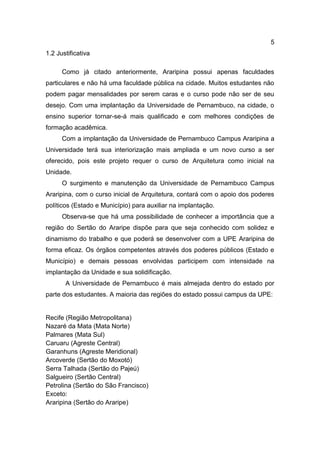 5
1.2 Justificativa
Como já citado anteriormente, Araripina possui apenas faculdades
particulares e não há uma faculdade pública na cidade. Muitos estudantes não
podem pagar mensalidades por serem caras e o curso pode não ser de seu
desejo. Com uma implantação da Universidade de Pernambuco, na cidade, o
ensino superior tornar-se-á mais qualificado e com melhores condições de
formação acadêmica.
Com a implantação da Universidade de Pernambuco Campus Araripina a
Universidade terá sua interiorização mais ampliada e um novo curso a ser
oferecido, pois este projeto requer o curso de Arquitetura como inicial na
Unidade.
O surgimento e manutenção da Universidade de Pernambuco Campus
Araripina, com o curso inicial de Arquitetura, contará com o apoio dos poderes
políticos (Estado e Município) para auxiliar na implantação.
Observa-se que há uma possibilidade de conhecer a importância que a
região do Sertão do Araripe dispõe para que seja conhecido com solidez e
dinamismo do trabalho e que poderá se desenvolver com a UPE Araripina de
forma eficaz. Os órgãos competentes através dos poderes públicos (Estado e
Município) e demais pessoas envolvidas participem com intensidade na
implantação da Unidade e sua solidificação.
A Universidade de Pernambuco é mais almejada dentro do estado por
parte dos estudantes. A maioria das regiões do estado possui campus da UPE:

Recife (Região Metropolitana)
Nazaré da Mata (Mata Norte)
Palmares (Mata Sul)
Caruaru (Agreste Central)
Garanhuns (Agreste Meridional)
Arcoverde (Sertão do Moxotó)
Serra Talhada (Sertão do Pajeú)
Salgueiro (Sertão Central)
Petrolina (Sertão do São Francisco)
Exceto:
Araripina (Sertão do Araripe)

 