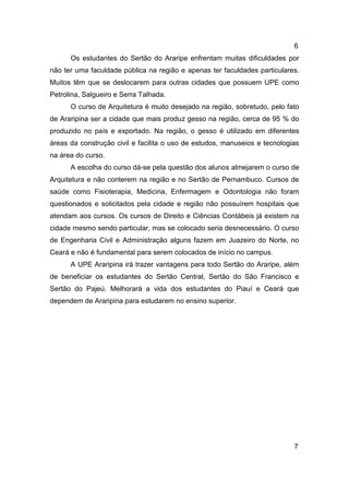 6
Os estudantes do Sertão do Araripe enfrentam muitas dificuldades por
não ter uma faculdade pública na região e apenas ter faculdades particulares.
Muitos têm que se deslocarem para outras cidades que possuem UPE como
Petrolina, Salgueiro e Serra Talhada.
O curso de Arquitetura é muito desejado na região, sobretudo, pelo fato
de Araripina ser a cidade que mais produz gesso na região, cerca de 95 % do
produzido no país e exportado. Na região, o gesso é utilizado em diferentes
áreas da construção civil e facilita o uso de estudos, manuseios e tecnologias
na área do curso.
A escolha do curso dá-se pela questão dos alunos almejarem o curso de
Arquitetura e não conterem na região e no Sertão de Pernambuco. Cursos de
saúde como Fisioterapia, Medicina, Enfermagem e Odontologia não foram
questionados e solicitados pela cidade e região não possuírem hospitais que
atendam aos cursos. Os cursos de Direito e Ciências Contábeis já existem na
cidade mesmo sendo particular, mas se colocado seria desnecessário. O curso
de Engenharia Civil e Administração alguns fazem em Juazeiro do Norte, no
Ceará e não é fundamental para serem colocados de início no campus.
A UPE Araripina irá trazer vantagens para todo Sertão do Araripe, além
de beneficiar os estudantes do Sertão Central, Sertão do São Francisco e
Sertão do Pajeú. Melhorará a vida dos estudantes do Piauí e Ceará que
dependem de Araripina para estudarem no ensino superior.

7

 