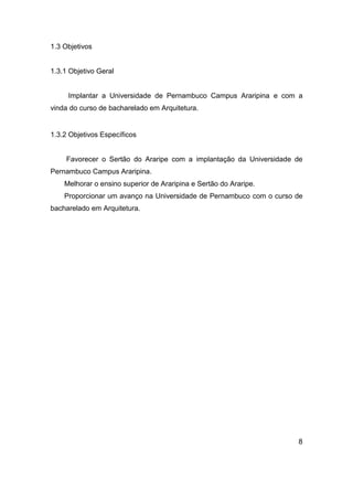 1.3 Objetivos

1.3.1 Objetivo Geral

Implantar a Universidade de Pernambuco Campus Araripina e com a
vinda do curso de bacharelado em Arquitetura.

1.3.2 Objetivos Específicos

Favorecer o Sertão do Araripe com a implantação da Universidade de
Pernambuco Campus Araripina.
Melhorar o ensino superior de Araripina e Sertão do Araripe.
Proporcionar um avanço na Universidade de Pernambuco com o curso de
bacharelado em Arquitetura.

8

 