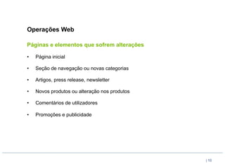 Operações Web

Páginas e elementos que sofrem alterações

•    Página inicial

•    Seção de navegação ou novas categorias

•    Artigos, press release, newsletter

•    Novos produtos ou alteração nos produtos

•    Comentários de utilizadores

•    Promoções e publicidade




                                                | 10
 