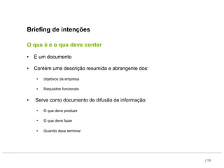 Briefing de intenções

O que é e o que deve conter

•  É um documento

•  Contém uma descrição resumida e abrangente dos:

     •    objetivos da empresa

     •    Requisitos funcionais


•    Serve como documento de difusão de informação:

     •    O que deve produzir

     •    O que deve fazer

     •    Quando deve terminar




                                                      | 19
 