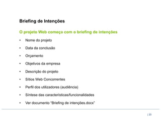 Briefing de Intenções

O projeto Web começa com o briefing de intenções

•    Nome do projeto

•    Data da conclusão

•    Orçamento

•    Objetivos da empresa

•    Descrição do projeto

•    Sítios Web Concorrentes

•    Perfil dos utilizadores (audiência)

•    Síntese das características/funcionalidades

•    Ver documento “Briefing de intenções.docx”


                                                   | 20
 