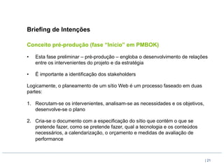 Briefing de Intenções

Conceito pré-produção (fase “Início” em PMBOK)

•    Esta fase preliminar – pré-produção – engloba o desenvolvimento de relações
     entre os intervenientes do projeto e da estratégia

•    É importante a identificação dos stakeholders

Logicamente, o planeamento de um sítio Web é um processo faseado em duas
partes:

1.  Recrutam-se os intervenientes, analisam-se as necessidades e os objetivos,
    desenvolve-se o plano

2.  Cria-se o documento com a especificação do sítio que contém o que se
    pretende fazer, como se pretende fazer, qual a tecnologia e os conteúdos
    necessários, a calendarização, o orçamento e medidas de avaliação de
    performance



                                                                                 | 21
 