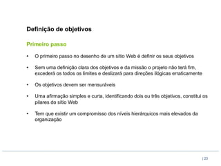 Definição de objetivos

Primeiro passo

•    O primeiro passo no desenho de um sítio Web é definir os seus objetivos

•    Sem uma definição clara dos objetivos e da missão o projeto não terá fim,
     excederá os todos os limites e deslizará para direções ilógicas erraticamente

•    Os objetivos devem ser mensuráveis

•    Uma afirmação simples e curta, identificando dois ou três objetivos, constitui os
     pilares do sítio Web

•    Tem que existir um compromisso dos níveis hierárquicos mais elevados da
     organização




                                                                                     | 23
 