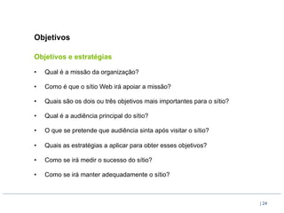 Objetivos

Objetivos e estratégias

•    Qual é a missão da organização?

•    Como é que o sítio Web irá apoiar a missão?

•    Quais são os dois ou três objetivos mais importantes para o sítio?

•    Qual é a audiência principal do sítio?

•    O que se pretende que audiência sinta após visitar o sítio?

•    Quais as estratégias a aplicar para obter esses objetivos?

•    Como se irá medir o sucesso do sítio?

•    Como se irá manter adequadamente o sítio?



                                                                          | 24
 