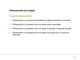 Planeamento do projeto

O que é o planeamento

•    Planeamento é o processo de identificar as ações a executar e a concluir

•    Planeamento é o processo como as ações serão executadas

•    Planeamento é o processo de ter as ações concluídas no período previsto

•    Planeamento é o processo de ter as ações concluídas com os recursos
     atribuídos




                                                                                | 26
 