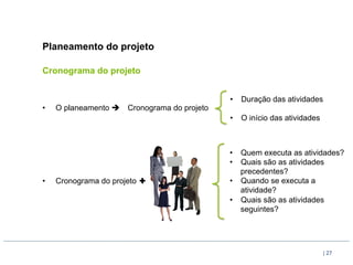 Planeamento do projeto

Cronograma do projeto


                                                •  Duração das atividades
•    O planeamento è   Cronograma do projeto
                                                •  O início das atividades



                                                •  Quem executa as atividades?
                                                •  Quais são as atividades
                                                   precedentes?
•    Cronograma do projeto ✚                    •  Quando se executa a
                                                   atividade?
                                                •  Quais são as atividades
                                                   seguintes?




                                                                             | 27
 
