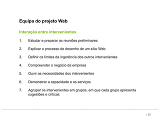 Equipa do projeto Web

Interação entre intervenientes

1.    Estudar e preparar as reuniões preliminares

2.    Explicar o processo de desenho de um sítio Web

3.    Definir os limites da ingerência dos outros intervenientes

4.    Compreender o negócio da empresa

5.    Ouvir as necessidades dos intervenientes

6.    Demonstrar a capacidade e os serviços

7.    Agrupar os intervenientes em grupos, em que cada grupo apresenta
      sugestões e críticas




                                                                         | 29
 