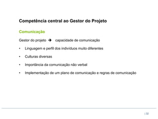 Competência central ao Gestor do Projeto

Comunicação

Gestor do projeto è     capacidade de comunicação

•    Linguagem e perfil dos indivíduos muito diferentes

•    Culturas diversas

•    Importância da comunicação não verbal

•    Implementação de um plano de comunicação e regras de comunicação




                                                                        | 32
 
