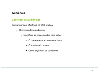 Audiência

Conhecer as audiências

Comunicar com eficiência na Web implica:

    •  Compreender a audiência:

        •  Identificar as necessidades para saber:

             •  O que escrever e quanto escrever

             •  O vocabulário a usar

             •  Como organizar os conteúdos




                                                     | 34
 
