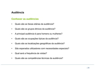Audiência

Conhecer as audiências

•    Quais são as faixas etárias da audiência?

•    Quais são os grupos étnicos da audiência?

•    A principal audiência é para homens ou mulheres?

•    Quais são as ocupações típicas da audiência?

•    Quais são as localizações geográficas da audiência?

•    São esperados utilizadores com necessidades especiais?

•    Qual será a frequência de visitas?

•    Quais são as competências técnicas da audiência?



                                                              | 35
 