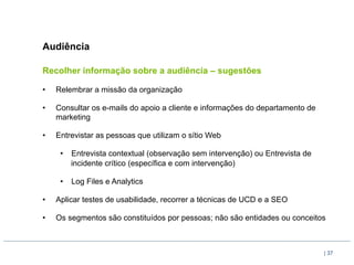 Audiência

Recolher informação sobre a audiência – sugestões

•    Relembrar a missão da organização

•    Consultar os e-mails do apoio a cliente e informações do departamento de
     marketing

•    Entrevistar as pessoas que utilizam o sítio Web

      •  Entrevista contextual (observação sem intervenção) ou Entrevista de
         incidente crítico (específica e com intervenção)

      •  Log Files e Analytics

•    Aplicar testes de usabilidade, recorrer a técnicas de UCD e a SEO

•    Os segmentos são constituídos por pessoas; não são entidades ou conceitos



                                                                                | 37
 