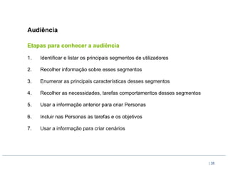 Audiência

Etapas para conhecer a audiência

1.    Identificar e listar os principais segmentos de utilizadores

2.    Recolher informação sobre esses segmentos

3.    Enumerar as principais características desses segmentos

4.    Recolher as necessidades, tarefas comportamentos desses segmentos

5.    Usar a informação anterior para criar Personas

6.    Incluir nas Personas as tarefas e os objetivos

7.    Usar a informação para criar cenários




                                                                          | 38
 