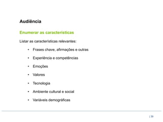 Audiência

Enumerar as características

Listar as características relevantes:

     •  Frases chave, afirmações e outras

     •  Experiência e competências

     •  Emoções

     •  Valores

     •  Tecnologia

     •  Ambiente cultural e social

     •  Variáveis demográficas



                                            | 39
 