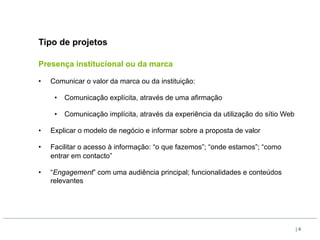 Tipo de projetos

Presença institucional ou da marca

•    Comunicar o valor da marca ou da instituição:

      •  Comunicação explícita, através de uma afirmação

      •  Comunicação implícita, através da experiência da utilização do sítio Web

•    Explicar o modelo de negócio e informar sobre a proposta de valor

•    Facilitar o acesso à informação: “o que fazemos”; “onde estamos”; “como
     entrar em contacto”

•    “Engagement” com uma audiência principal; funcionalidades e conteúdos
     relevantes




                                                                                    |4
 