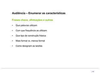 Audiência – Enumerar as características

Frases chave, afirmações e outras

•    Que palavras utilizam

•    Com que frequência as utilizam

•    Que tipo de construção frásica

•    Mais formal vs. menos formal

•    Como designam as tarefas




                                          | 40
 