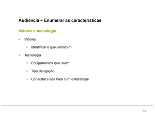 Audiência – Enumerar as características

Valores e tecnologia

•    Valores

      •  Identificar o que valorizam

•    Tecnologia

      •  Equipamentos que usam

      •  Tipo de ligação

      •  Consultar sítios Web com estatísticas




                                                 | 43
 
