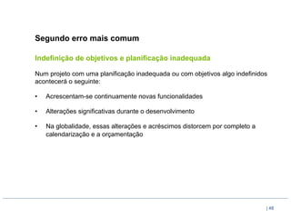 Segundo erro mais comum

Indefinição de objetivos e planificação inadequada

Num projeto com uma planificação inadequada ou com objetivos algo indefinidos
acontecerá o seguinte:

•    Acrescentam-se continuamente novas funcionalidades

•    Alterações significativas durante o desenvolvimento

•    Na globalidade, essas alterações e acréscimos distorcem por completo a
     calendarização e a orçamentação




                                                                              | 48
 