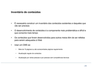 Inventário de conteúdos



•    É necessário construir um inventário dos conteúdos existentes e daqueles que
     vão ser precisos

•    O desenvolvimento de conteúdos é a componente mais problemática e difícil e
     que consome mais tempo

•    Os conteúdos que foram desenvolvidos para outros meios têm de ser refeitos
     para serem adequados à Web

•    Usar um CMS se:

      •    Mais de 15 páginas ou são acrescentadas páginas regularmente

      •    Atualização regular de conteúdos

      •    Atualização por várias pessoas e por pessoas sem competências técnicas




                                                                                    | 49
 