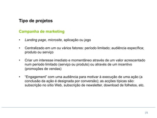 Tipo de projetos

Campanha de marketing

•    Landing page, microsite, aplicação ou jogo

•    Centralizado em um ou vários fatores: período limitado; audiência específica;
     produto ou serviço

•    Criar um interesse imediato e momentâneo através de um valor acrescentado
     num período limitado (serviço ou produto) ou através de um incentivo
     (promoções de vendas)

•    “Engagement” com uma audiência para motivar à execução de uma ação (a
     conclusão da ação é designada por conversão); as acções típicas são:
     subscrição no sítio Web, subscrição de newsletter, download de folhetos, etc.




                                                                                     |5
 