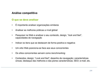 Análise competitiva

O que se deve analisar

•    É importante analisar organizações similares

•    Analisar as melhores práticas a nível global

•    Pesquisar na Web e analisar o seu conteúdo, design, “look and feel”,
     capacidades de navegação

•    Indicar os itens que se destacam de forma positiva e negativa

•    Um sítio Web posiciona-se face aos seus concorrentes

•    Os sítios concorrentes servem como benchmarking

•    Conteúdos; design; “Look and feel”; desenho de navegação; características
     únicas; destaque das melhores e das piores características; SEO; e-mail, etc.



                                                                                 | 51
 