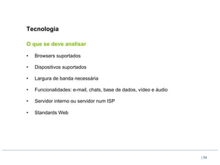 Tecnologia

O que se deve analisar

•    Browsers suportados

•    Dispositivos suportados

•    Largura de banda necessária

•    Funcionalidades: e-mail, chats, base de dados, vídeo e áudio

•    Servidor interno ou servidor num ISP

•    Standards Web




                                                                    | 54
 
