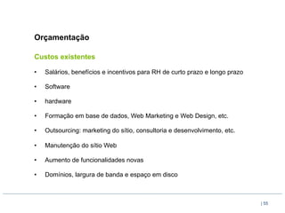 Orçamentação

Custos existentes

•    Salários, benefícios e incentivos para RH de curto prazo e longo prazo

•    Software

•    hardware

•    Formação em base de dados, Web Marketing e Web Design, etc.

•    Outsourcing: marketing do sítio, consultoria e desenvolvimento, etc.

•    Manutenção do sítio Web

•    Aumento de funcionalidades novas

•    Domínios, largura de banda e espaço em disco



                                                                              | 55
 
