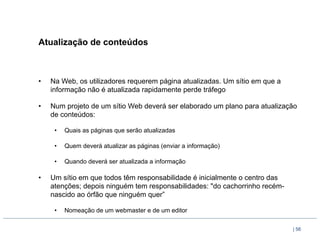 Atualização de conteúdos



•    Na Web, os utilizadores requerem página atualizadas. Um sítio em que a
     informação não é atualizada rapidamente perde tráfego

•    Num projeto de um sítio Web deverá ser elaborado um plano para atualização
     de conteúdos:

      •    Quais as páginas que serão atualizadas

      •    Quem deverá atualizar as páginas (enviar a informação)

      •    Quando deverá ser atualizada a informação

•    Um sítio em que todos têm responsabilidade é inicialmente o centro das
     atenções; depois ninguém tem responsabilidades: "do cachorrinho recém-
     nascido ao órfão que ninguém quer”

      •    Nomeação de um webmaster e de um editor

                                                                              | 56
 