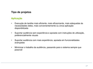 Tipo de projetos

Aplicação

•    Execução de tarefas mais eficiente, mais eficazmente, mais adequadas às
     necessidades deles, mais convenientemente ou única aplicação
     disponibilizada

•    Suportar audiência sem experiência e apoiada com instruções de utilização,
     preferencialmente visuais

•    Suportar audiência com mais experiência, apoiada em funcionalidades
     avançadas

•    Minimizar o trabalho da audiência, passando para o sistema sempre que
     possível




                                                                                  |7
 
