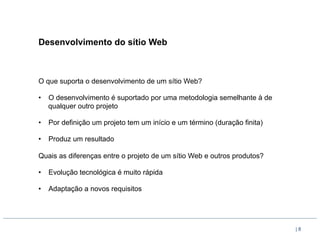 Desenvolvimento do sítio Web



O que suporta o desenvolvimento de um sítio Web?

•  O desenvolvimento é suportado por uma metodologia semelhante à de
   qualquer outro projeto

•  Por definição um projeto tem um início e um término (duração finita)

•  Produz um resultado

Quais as diferenças entre o projeto de um sítio Web e outros produtos?

•  Evolução tecnológica é muito rápida

•  Adaptação a novos requisitos




                                                                          |8
 