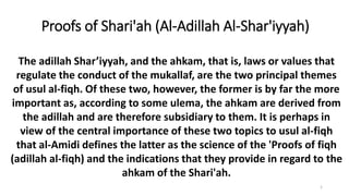 Proofs of Shari'ah (Al-Adillah Al-Shar'iyyah)
1
The adillah Shar’iyyah, and the ahkam, that is, laws or values that
regulate the conduct of the mukallaf, are the two principal themes
of usul al-fiqh. Of these two, however, the former is by far the more
important as, according to some ulema, the ahkam are derived from
the adillah and are therefore subsidiary to them. It is perhaps in
view of the central importance of these two topics to usul al-fiqh
that al-Amidi defines the latter as the science of the 'Proofs of fiqh
(adillah al-fiqh) and the indications that they provide in regard to the
ahkam of the Shari'ah.
 
