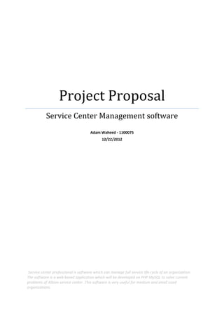 Project Proposal
Service Center Management software
Adam Waheed - 1100075
12/22/2012
Service center professional is software which can manage full service life cycle of an organization.
The software is a web based application which will be developed on PHP MySQL to solve current
problems of Albion service center .This software is very useful for medium and small sized
organizations.
 