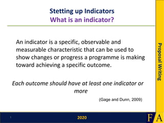 2020
ProposalWriting
Stetting up Indicators
What is an indicator?
An indicator is a specific, observable and
measurable characteristic that can be used to
show changes or progress a programme is making
toward achieving a specific outcome.
Each outcome should have at least one indicator or
more
1
(Gage and Dunn, 2009)
 