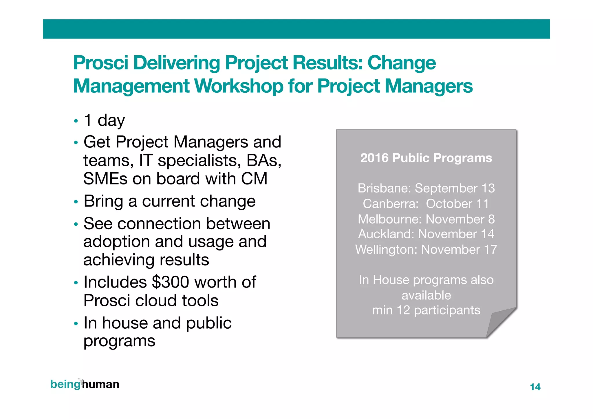 •  1 day
•  Get Project Managers and
teams, IT specialists, BAs,
SMEs on board with CM
•  Bring a current change 
•  See connection between
adoption and usage and
achieving results
•  Includes $300 worth of
Prosci cloud tools
•  In house and public
programs




2016 Public Programs

Brisbane: September 13 
Canberra: October 11
Melbourne: November 8
Auckland: November 14
Wellington: November 17

In House programs also
available 
min 12 participants

Prosci Delivering Project Results: Change
Management Workshop for Project Managers
14
 