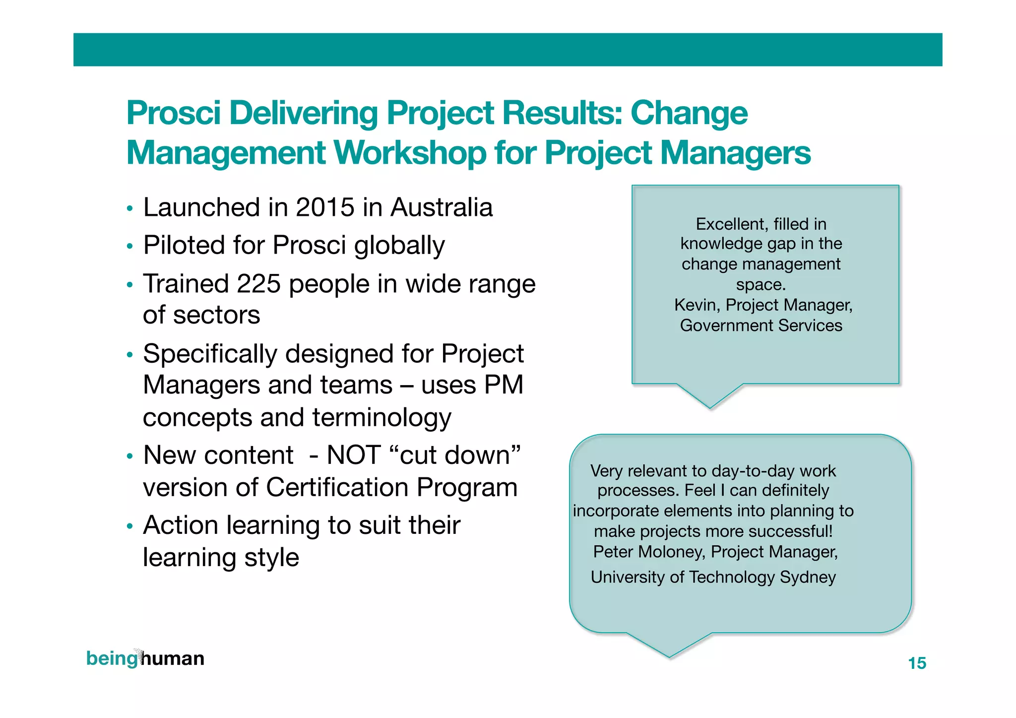 Prosci Delivering Project Results: Change
Management Workshop for Project Managers
•  Launched in 2015 in Australia
•  Piloted for Prosci globally
•  Trained 225 people in wide range
of sectors
•  Speciﬁcally designed for Project
Managers and teams – uses PM
concepts and terminology
•  New content - NOT “cut down”
version of Certiﬁcation Program
•  Action learning to suit their
learning style

15
Excellent, ﬁlled in
knowledge gap in the
change management
space.
Kevin, Project Manager,
Government Services
 

Very relevant to day-to-day work
processes. Feel I can deﬁnitely
incorporate elements into planning to
make projects more successful!
Peter Moloney, Project Manager,
University of Technology Sydney  

 