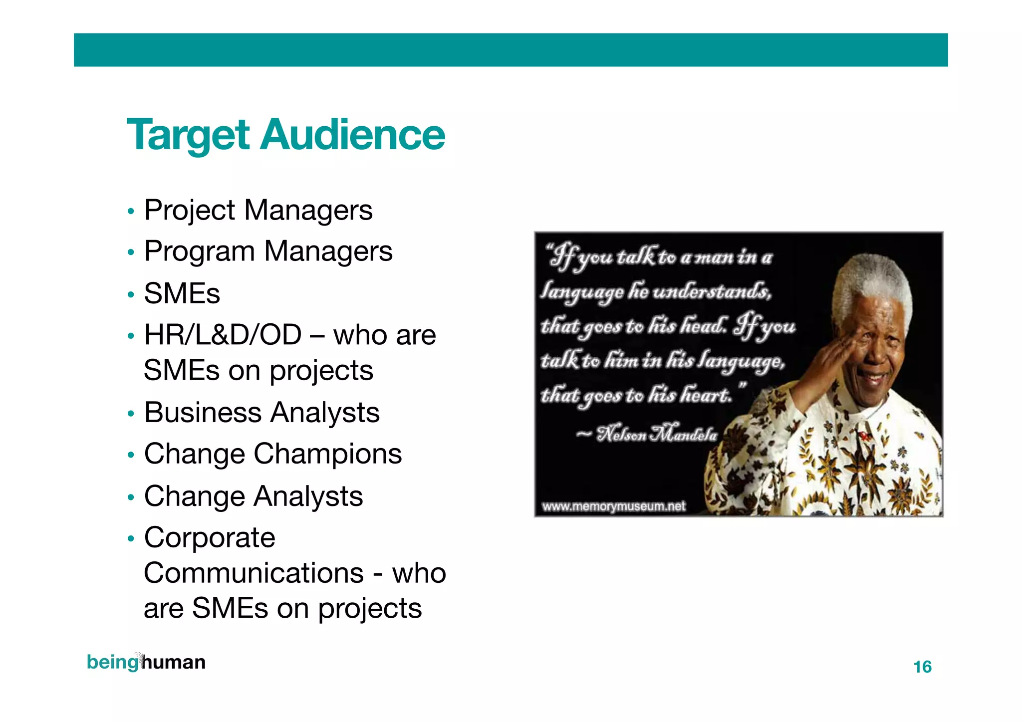 Target Audience
•  Project Managers
•  Program Managers
•  SMEs
•  HR/L&D/OD – who are
SMEs on projects 
•  Business Analysts
•  Change Champions
•  Change Analysts
•  Corporate
Communications - who
are SMEs on projects 
16
 