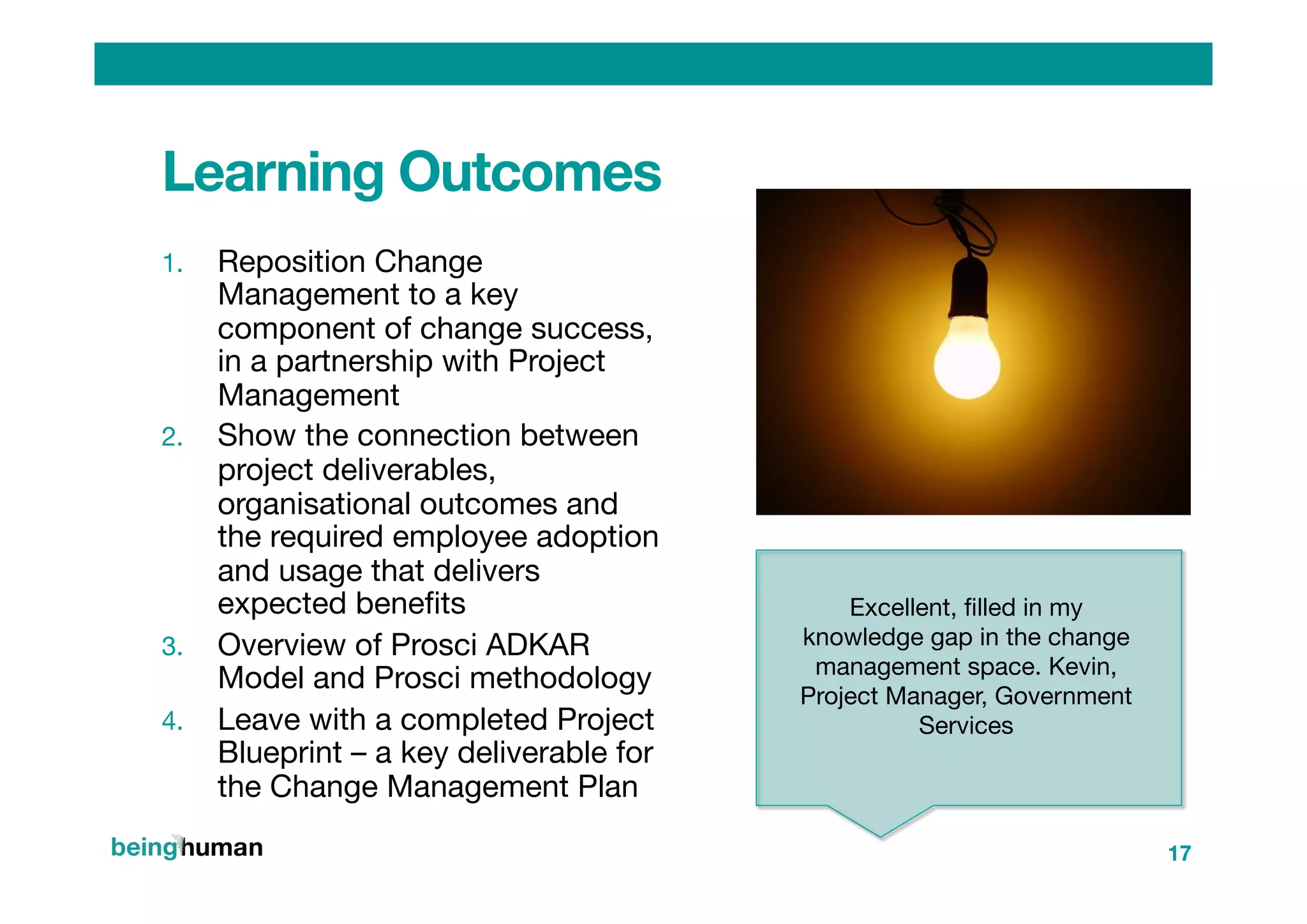 Learning Outcomes
1.  Reposition Change
Management to a key
component of change success,
in a partnership with Project
Management
2.  Show the connection between
project deliverables,
organisational outcomes and
the required employee adoption
and usage that delivers
expected beneﬁts
3.  Overview of Prosci ADKAR
Model and Prosci methodology
4.  Leave with a completed Project
Blueprint – a key deliverable for
the Change Management Plan
17
Excellent, ﬁlled in my
knowledge gap in the change
management space. Kevin,
Project Manager, Government
Services
 

 