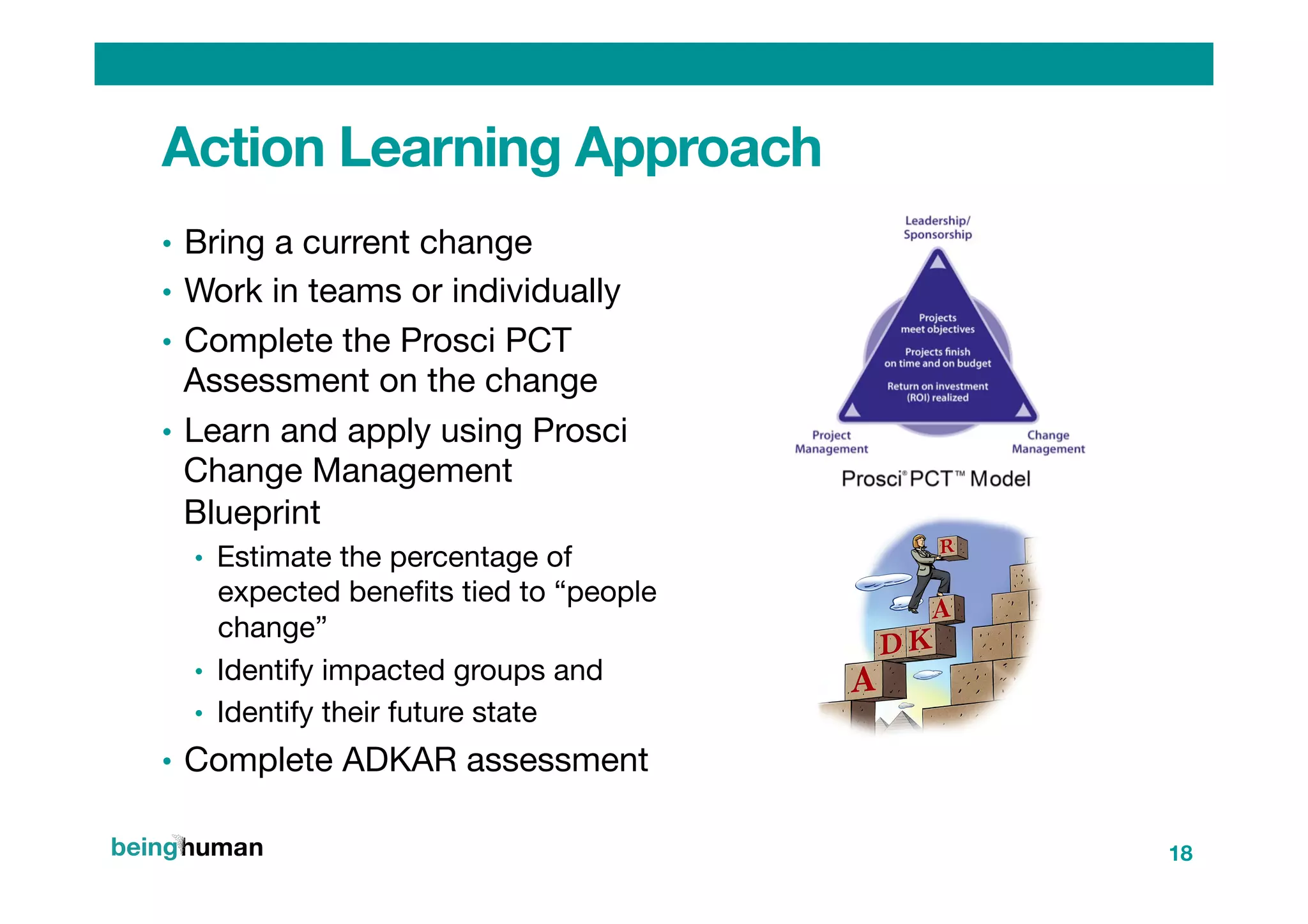Action Learning Approach
•  Bring a current change
•  Work in teams or individually
•  Complete the Prosci PCT
Assessment on the change 
•  Learn and apply using Prosci
Change Management
Blueprint 
•  Estimate the percentage of
expected beneﬁts tied to “people
change”
•  Identify impacted groups and
•  Identify their future state 
•  Complete ADKAR assessment
18
 