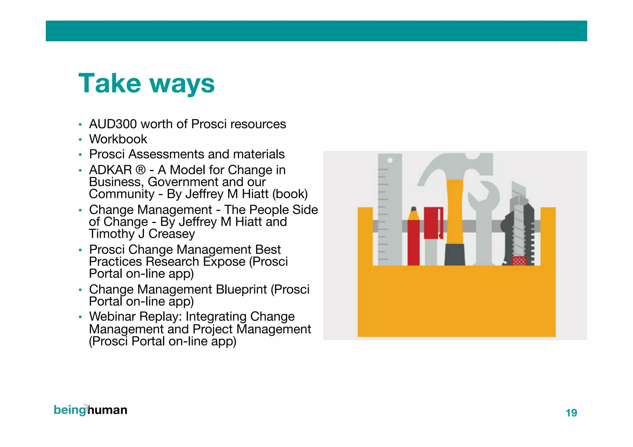 Take ways
•  AUD300 worth of Prosci resources
•  Workbook
•  Prosci Assessments and materials
•  ADKAR ® - A Model for Change in
Business, Government and our
Community - By Jeﬀrey M Hiatt (book)
•  Change Management - The People Side
of Change - By Jeﬀrey M Hiatt and
Timothy J Creasey
•  Prosci Change Management Best
Practices Research Expose (Prosci
Portal on-line app)
•  Change Management Blueprint (Prosci
Portal on-line app)
•  Webinar Replay: Integrating Change
Management and Project Management
(Prosci Portal on-line app)
19
 