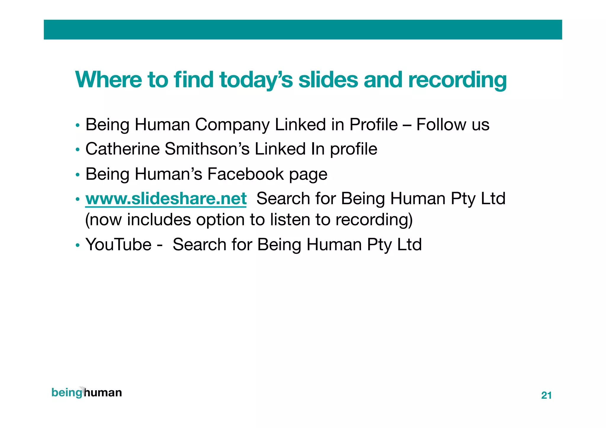 Where to ﬁnd today’s slides and recording
•  Being Human Company Linked in Proﬁle – Follow us
•  Catherine Smithson’s Linked In proﬁle
•  Being Human’s Facebook page
•  www.slideshare.net Search for Being Human Pty Ltd
(now includes option to listen to recording)
•  YouTube - Search for Being Human Pty Ltd


21
 